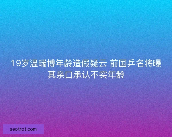 19岁温瑞博年龄造假疑云 前国乒名将曝其亲口承认不实年龄 19岁温瑞博年龄造假疑云 前国乒名将曝其亲口承认不实年龄