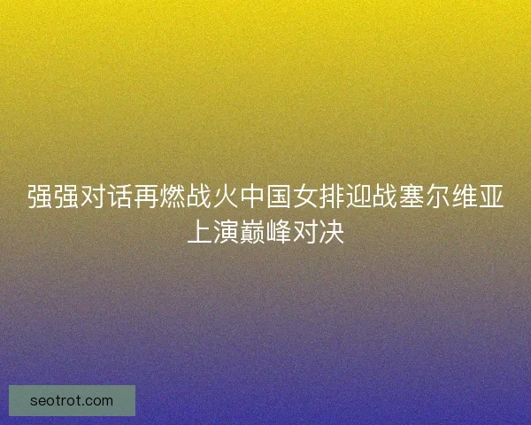 强强对话再燃战火中国女排迎战塞尔维亚上演巅峰对决 强强对话再燃战火中国女排迎战塞尔维亚上演巅峰对决