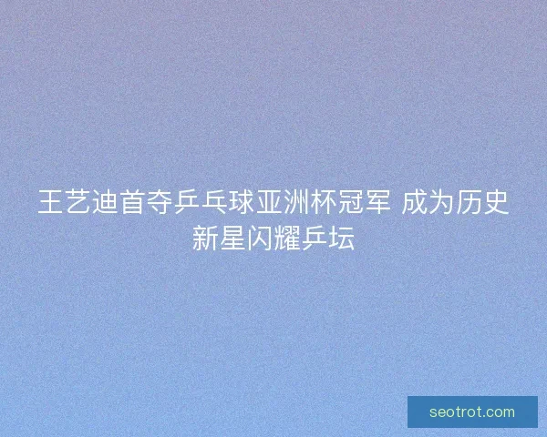 王艺迪首夺乒乓球亚洲杯冠军 成为历史新星闪耀乒坛