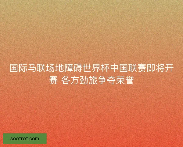 国际马联场地障碍世界杯中国联赛即将开赛 各方劲旅争夺荣誉