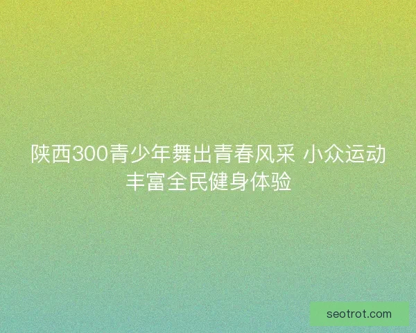 陕西300青少年舞出青春风采 小众运动丰富全民健身体验