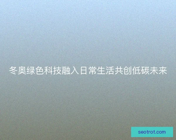 冬奥绿色科技融入日常生活共创低碳未来