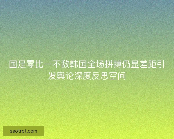 国足零比一不敌韩国全场拼搏仍显差距引发舆论深度反思空间