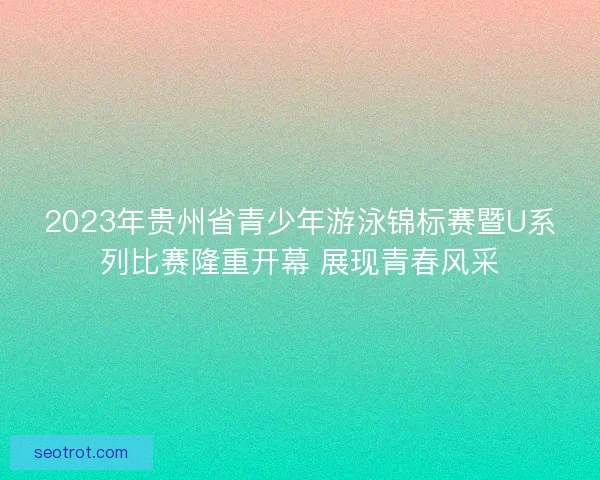 2023年贵州省青少年游泳锦标赛暨U系列比赛隆重开幕 展现青春风采