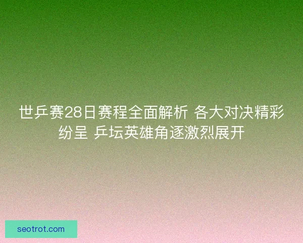 世乒赛28日赛程全面解析 各大对决精彩纷呈 乒坛英雄角逐激烈展开