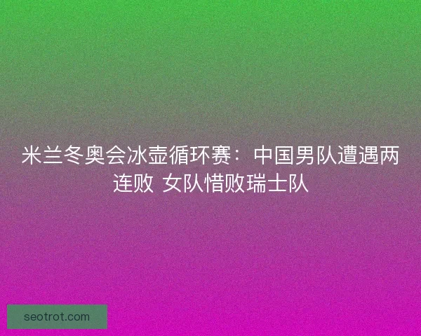 米兰冬奥会冰壶循环赛：中国男队遭遇两连败 女队惜败瑞士队